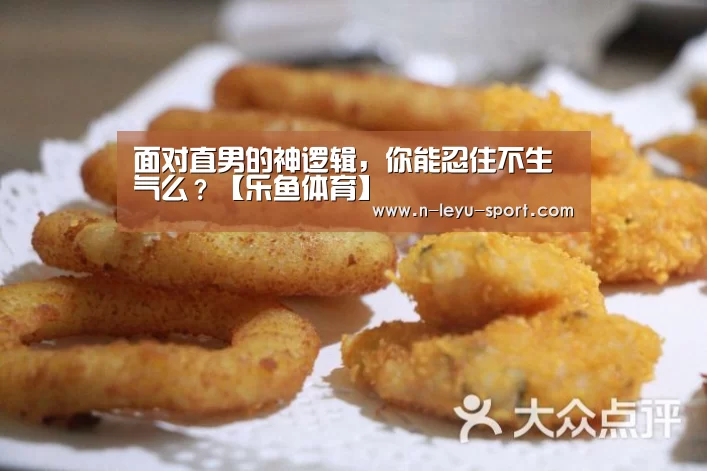 面对直男的神逻辑,你能忍住不生气么?【乐鱼体育】(图2) 乐鱼体育入口